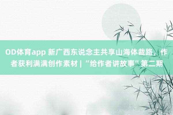 OD体育app 新广西东说念主共享山海体裁路，作者获利满满创作素材 | “给作者讲故事”第二期