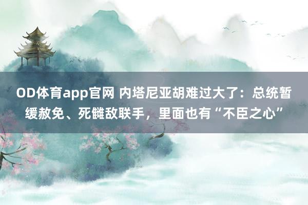 OD体育app官网 内塔尼亚胡难过大了：总统暂缓赦免、死雠敌联手，里面也有“不臣之心”