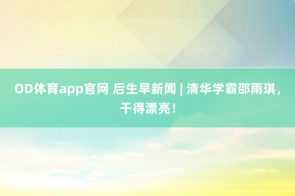 OD体育app官网 后生早新闻 | 清华学霸邵雨琪，干得漂亮！