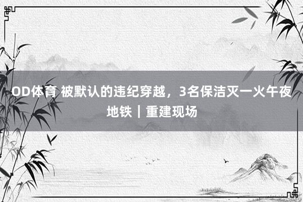 OD体育 被默认的违纪穿越，3名保洁灭一火午夜地铁｜重建现场