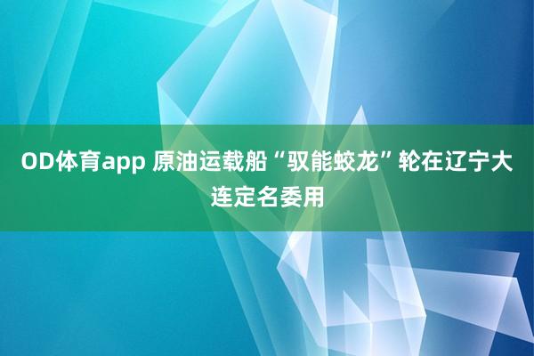 OD体育app 原油运载船“驭能蛟龙”轮在辽宁大连定名委用