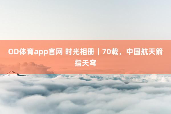 OD体育app官网 时光相册｜70载，中国航天箭指天穹