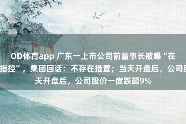 OD体育app 广东一上市公司前董事长被曝“在好意思疑涉强奸指控”，集团回话：不存在措置；当天开盘后，公司股价一度跌超9%