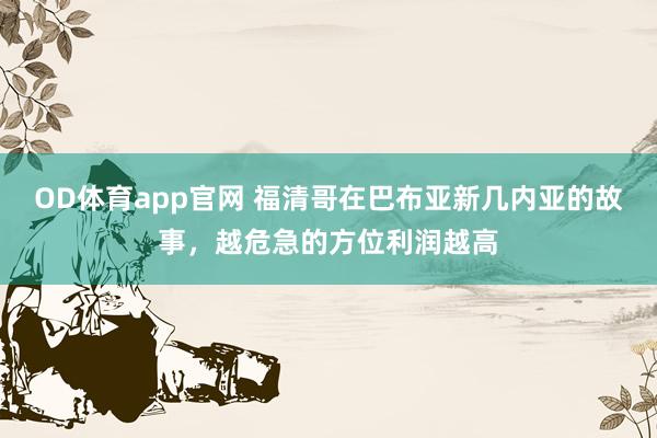 OD体育app官网 福清哥在巴布亚新几内亚的故事，越危急的方位利润越高