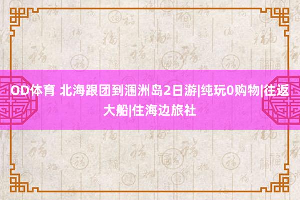 OD体育 北海跟团到涠洲岛2日游|纯玩0购物|往返大船|住海边旅社