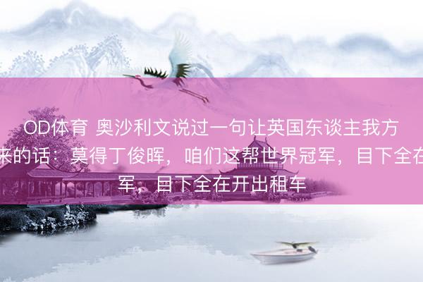 OD体育 奥沙利文说过一句让英国东谈主我方皆笑不出来的话：莫得丁俊晖，咱们这帮世界冠军，目下全在开出租车