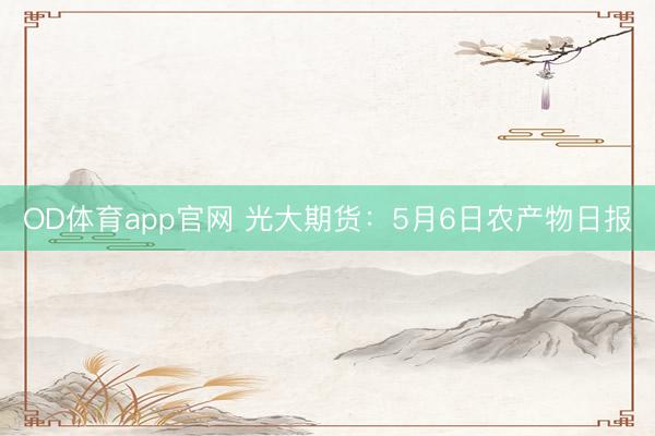 OD体育app官网 光大期货：5月6日农产物日报