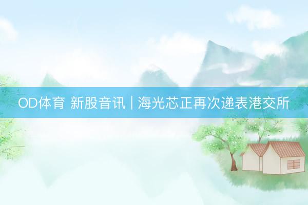 OD体育 新股音讯 | 海光芯正再次递表港交所